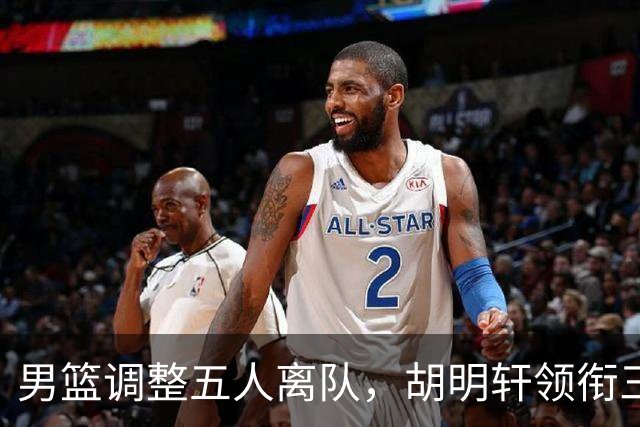 男篮调整五人离队，胡明轩领衔三人意外，一人遗憾一人意料之中